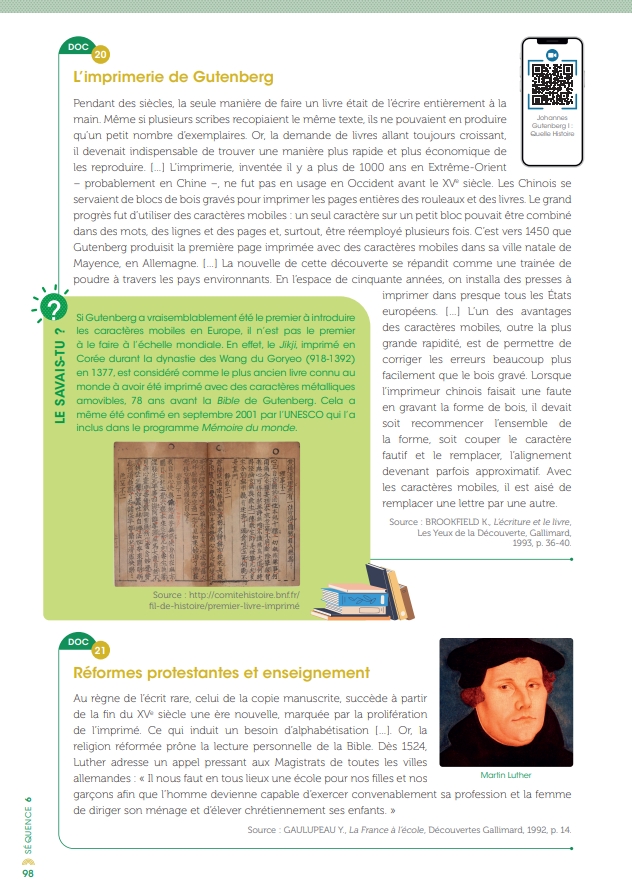 
                            DOC 20
                            L'imprimerie de Gutenberg
                            Johannes
                            Pendant des siècles, la seule manière de faire un livre était de l'écrire entièrement à la main. Même si plusieurs scribes recopiaient le même texte, ils ne pouvaient en produire qu'un petit nombre d'exemplaires. Or, la demande de livres allant toujours croissant. il devenait indispensable de trouver une manière plus rapide et plus économique de les reproduire. L'imprimerie, inventée il y a plus de 1000 ans en Extrême-Orient probablement en Chine, ne fut pas en usage en Occident avant le XV siècle Les Chinais se servaient de blocs de bois gravés pour imprimer les pages entières des rouleaux et des livres. Le grand progrès fut d'utiliser des caractères mobiles: un seul caractère sur un petit bloc pouvait être combiné dans des mots des lignes et des pages et, surtout, être réemployé plusieurs fois. C'est vers 1450 que Gutenberg produisit la première page imprimée avec des caractères mobiles dans sa ville natale de Mayence, en Allemagne La nouvelle de cette découverte se répandit comme une trainée de poudre à travers les pays environnants. En l'espace de cinquante années, on installa des presses à imprimer dans presque tous les États européens L'un des avantages des caractères mobiles, outre la plus grande rapidité est de permettre de corriger les erreurs beaucoup plus facilement que le bois gravé. Lorsque l'imprimeur chinois faisait une faute en gravant la forme de bois, il devait soit recommencer l'ensemble de la forme, soit couper le caractère fautif et le remplacer, l'alignement devenant parfois approximatif Avec les caractères mobiles, il est aisé de
                            2
                            LE SAVAIS-TU?
                            Si Gutenberg a vraisemblablement été le premier à introduire les caractères mobiles en Europe, il n'est pas le premier à le faire à l'échelle mondiale. En effet, le Jik imprimé en Corée durant la dynastie des Wang du Goryeo (918-1392) en 1377, est considéré comme le plus ancien livre connu au mande à avoir été imprimé avec des caractères métalliques amovibles, 78 ans avant la Bible de Gutenberg. Cela a même été confimé en septembre 2001 par l'UNESCO qui l'a inclus dans le programme Mémoire du monde
                            remplacer une lettre par une autre
                            Source BROOKFIELD K. Lécriture et le livre Les Yeux de la Découverte, Gallimard, 1993, p. 36-40
                            Source: http://cornitetsstore both fti-de-histoire/premier-livre-unprime
                            21
                            DOC
                            Réformes protestantes et enseignement
                            Au règne de l'écrit rare, celui de la copie manuscrite, succède à partir de la fin du XV siècle une ère nouvelle, marquée par la proliferation de l'imprimé. Ce qui induit un besoin d'alphabétisation | Or la religion réformée prone la lecture personnelle de la Bible. Dès 1524 Luther adresse un appel pressant aux Magistrats de toutes les villes allemandes: <<« Il nous faut en tous lieux une école pour nos filles et nos garçons afin que l'homme devienne capable d'exercer convenablement sa profession et la femme de diriger son ménage et d'élever chrétiennement ses enfants>>
                            Martin Lither
                            Source: GAULUPEAU Y., La France à l'école, Découvertes Gallimard, 1992. p. 14
                            
                            SEQUENCE &
                            98
                        