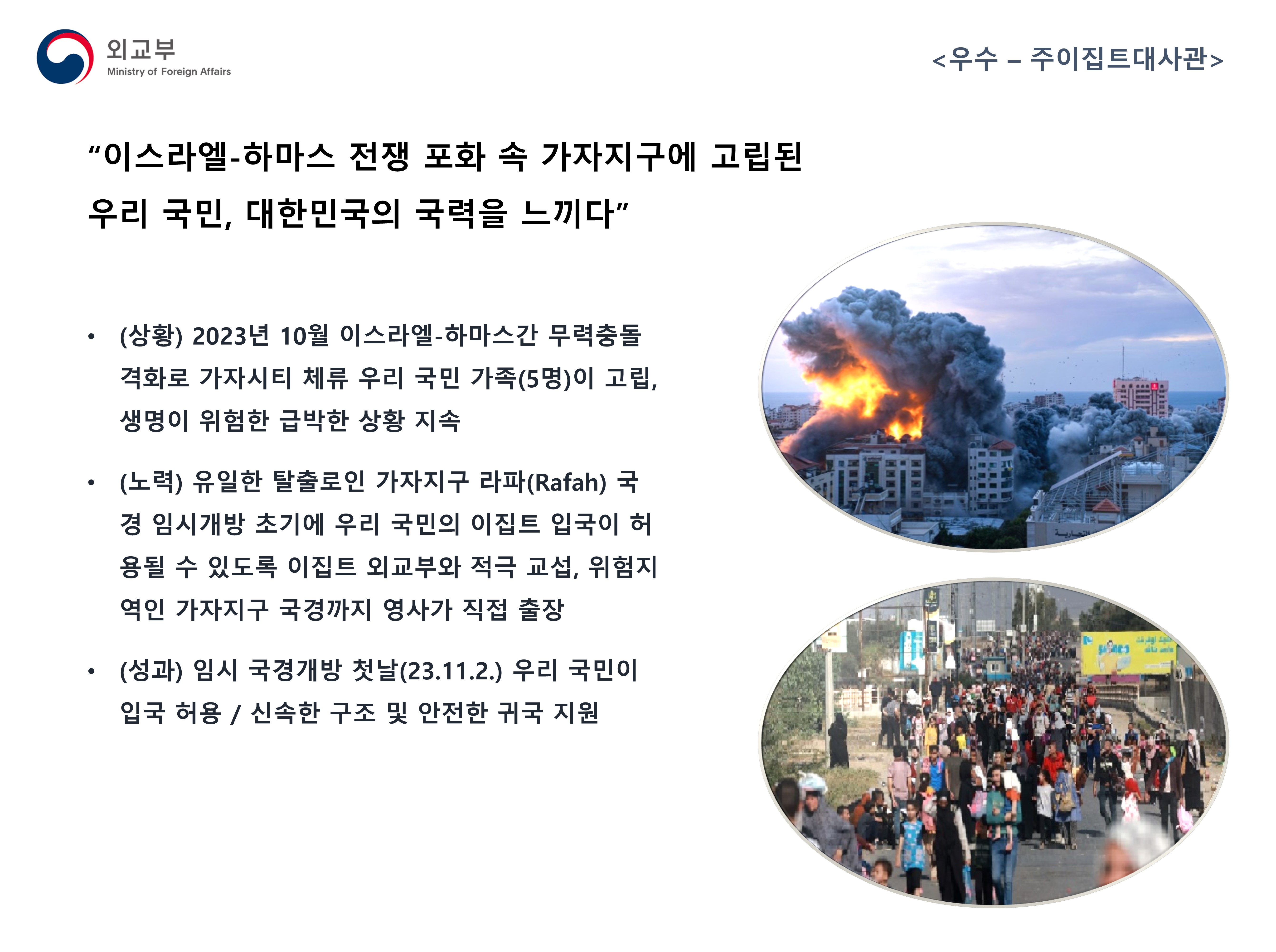 
            (외교부) <우수 - 주이집트대사관>
            - (상황) 2023년 10월 이스라일-하마스간 무력충돌 격화로 가자시티 체류 우리 국민 가족(5명)이 고립, 생명이 위험한 급박한 상황 지속
            - (노력) 유일한 탈출로인 가자지구 라파(Rafah) 국경 임시개방 초기에 우리 국민의 이집트 입국이 허용될 수 있도록 이집트 외교부와 적극 교섭, 위험지역인 가자지구 국경까지 영사가 직접 출장
            - (성과) 임시 국경개방 첫날(23.11.2.) 우리 국민이 입국 허용 / 신속한 구조 및 안전한 귀국 지원
            